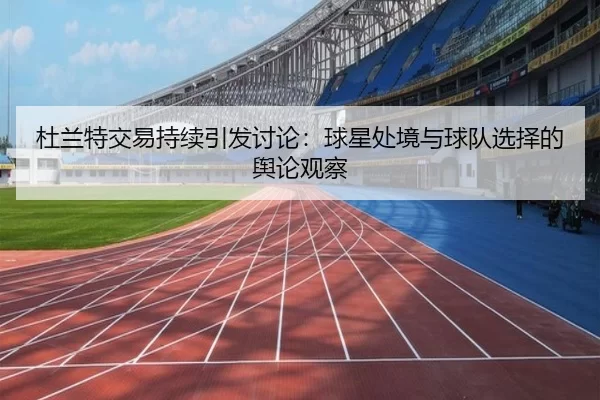 杜兰特交易持续引发讨论：球星处境与球队选择的舆论观察